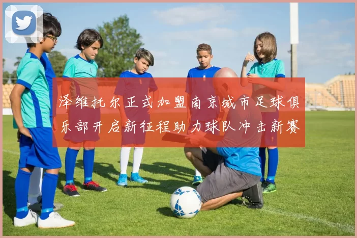 泽维托尔正式加盟南京城市足球俱乐部开启新征程助力球队冲击新赛季