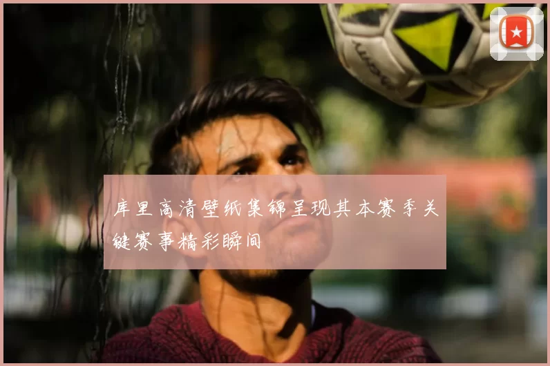 库里高清壁纸集锦呈现其本赛季关键赛事精彩瞬间