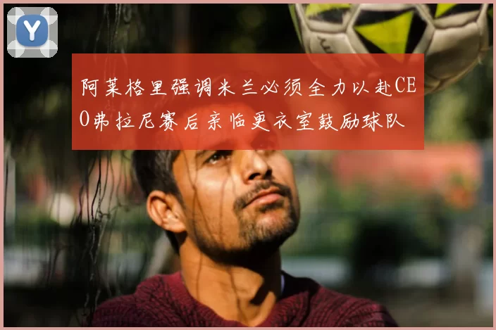 阿莱格里强调米兰必须全力以赴CEO弗拉尼赛后亲临更衣室鼓励球队