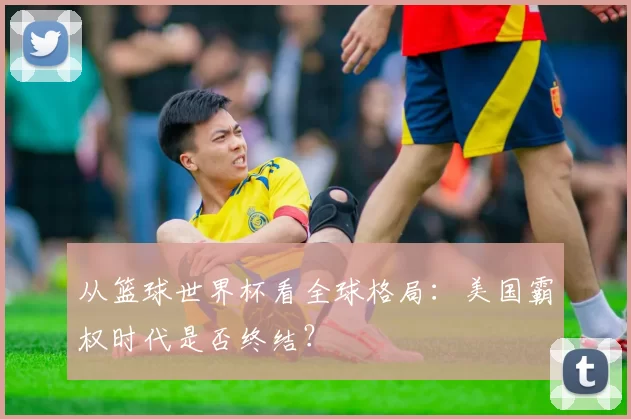 从篮球世界杯看全球格局：美国霸权时代是否终结？