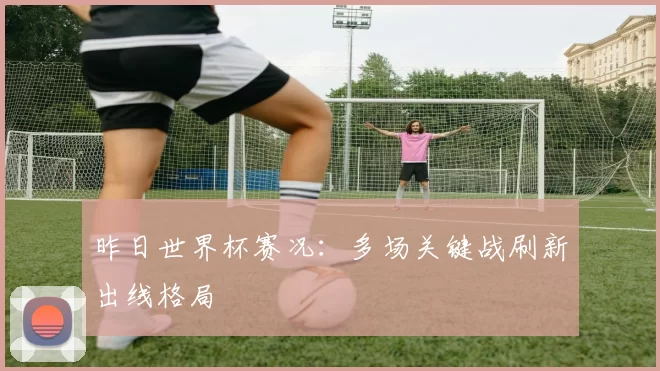 昨日世界杯赛况：多场关键战刷新出线格局