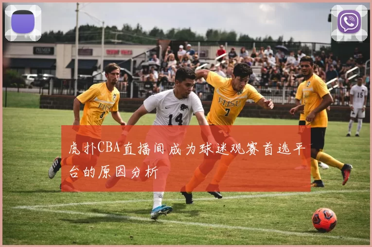 虎扑CBA直播间成为球迷观赛首选平台的原因分析