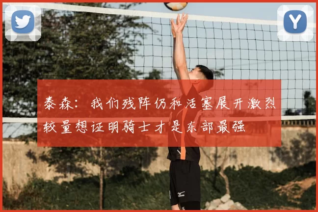 泰森:我们残阵仍和活塞展开激烈较量想证明骑士才是东部最强