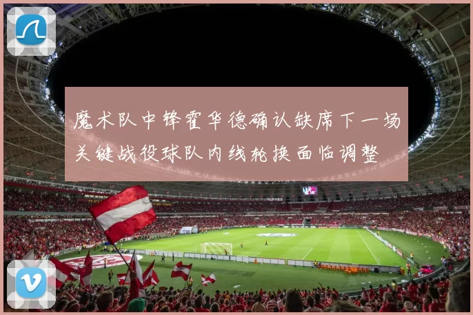 魔术队中锋霍华德确认缺席下一场关键战役球队内线轮换面临调整