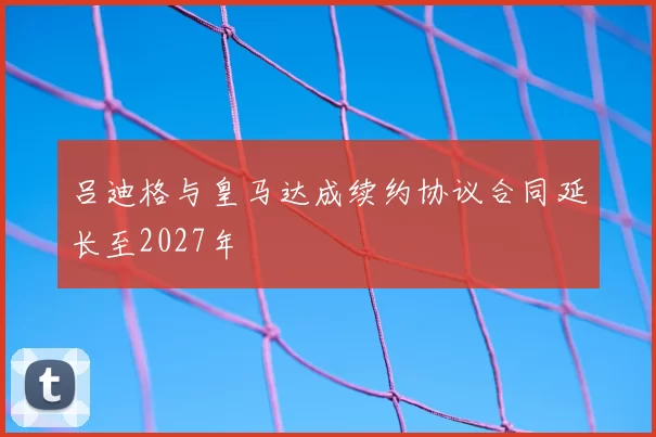 吕迪格与皇马达成续约协议合同延长至2027年
