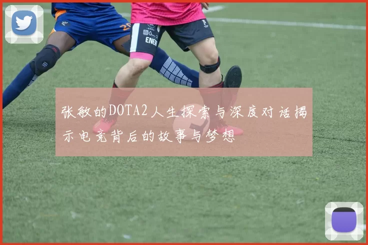 张敏的DOTA2人生探索与深度对话揭示电竞背后的故事与梦想