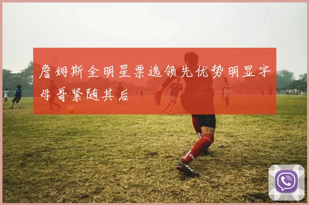 詹姆斯全明星票选领先优势明显字母哥紧随其后