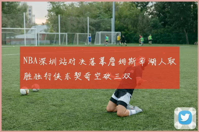 NBA深圳站对决落幕詹姆斯率湖人取胜独行侠东契奇空砍三双