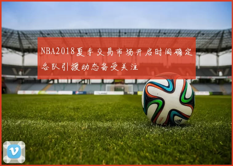 NBA2018夏季交易市场开启时间确定各队引援动态备受关注