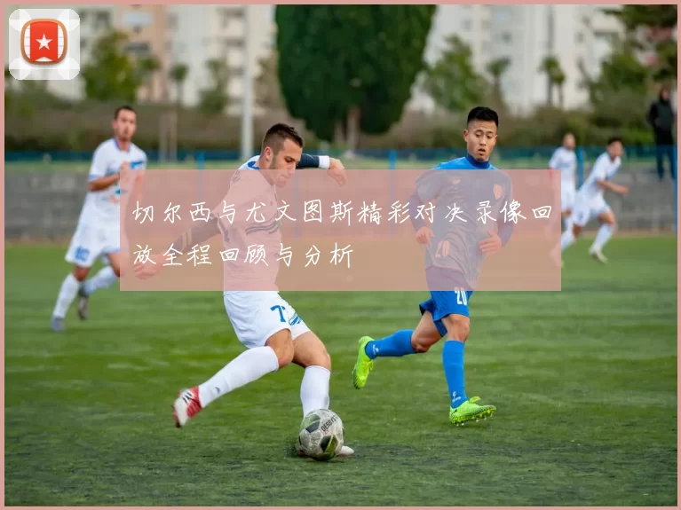 切尔西与尤文图斯精彩对决录像回放全程回顾与分析