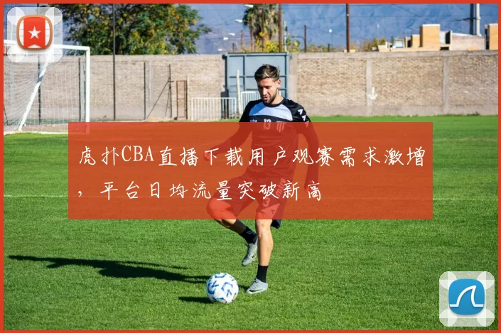 虎扑CBA直播下载用户观赛需求激增，平台日均流量突破新高