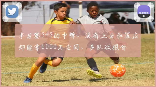 季后赛5+5的中锋,没有三分和策应却能拿6000万合同,多队欲报价