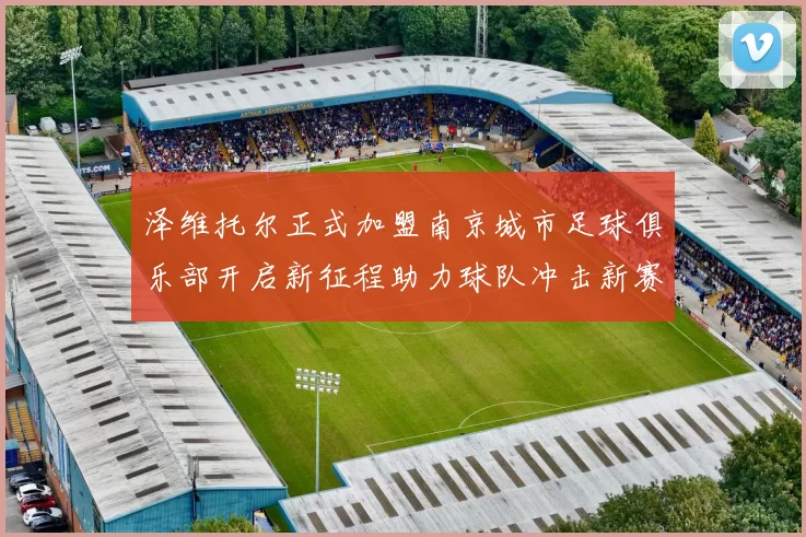 泽维托尔正式加盟南京城市足球俱乐部开启新征程助力球队冲击新赛季