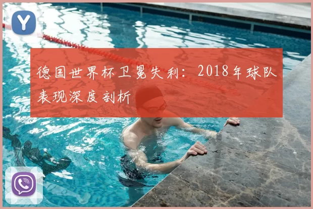 德国世界杯卫冕失利:2018年球队表现深度剖析