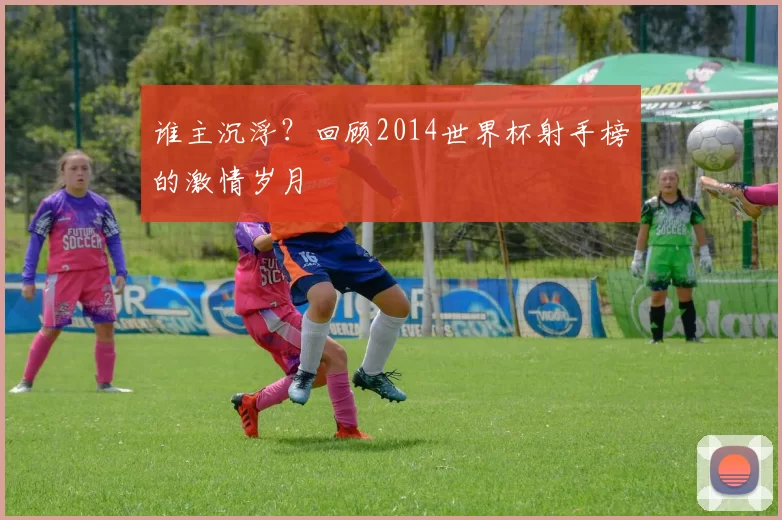 谁主沉浮？回顾2014世界杯射手榜的激情岁月