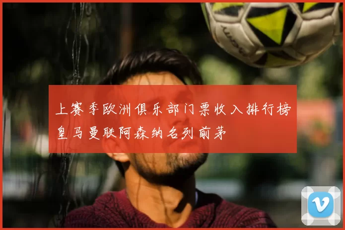 上赛季欧洲俱乐部门票收入排行榜皇马曼联阿森纳名列前茅