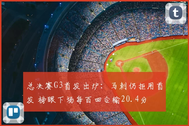 总决赛G3首发出炉：马刺仍拒用首发 榜眼下场每百回合输20.4分
