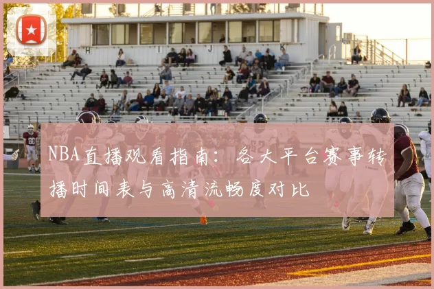 NBA直播观看指南：各大平台赛事转播时间表与高清流畅度对比