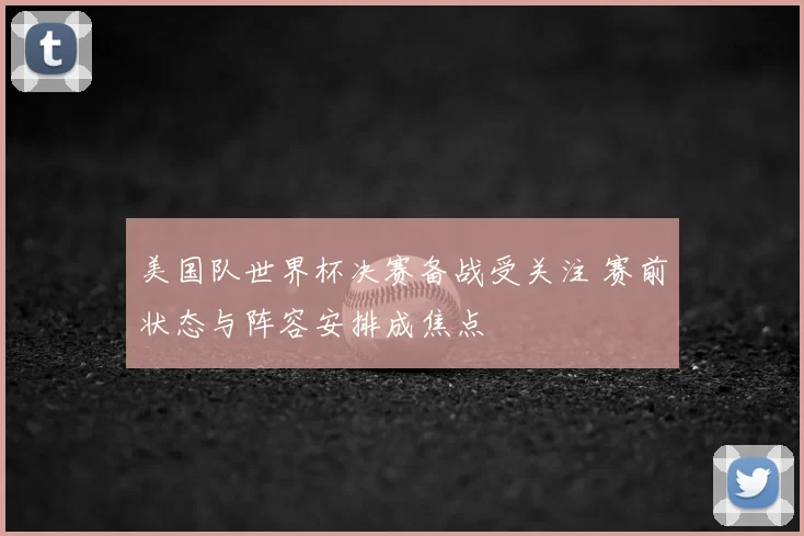 美国队世界杯决赛备战受关注 赛前状态与阵容安排成焦点