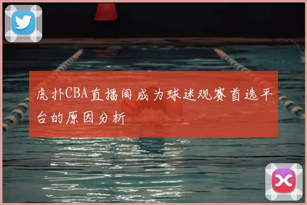 虎扑CBA直播间成为球迷观赛首选平台的原因分析