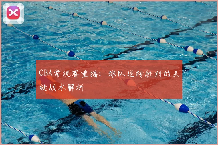 CBA常规赛重播：球队逆转胜利的关键战术解析