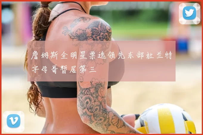 詹姆斯全明星票选领先东部杜兰特字母哥暂居第三