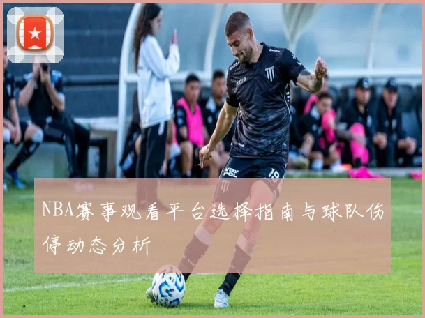 NBA赛事观看平台选择指南与球队伤停动态分析