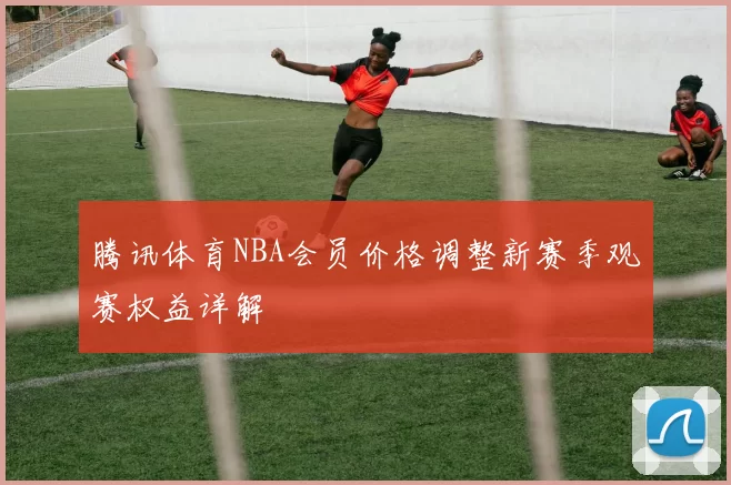 腾讯体育NBA会员价格调整新赛季观赛权益详解