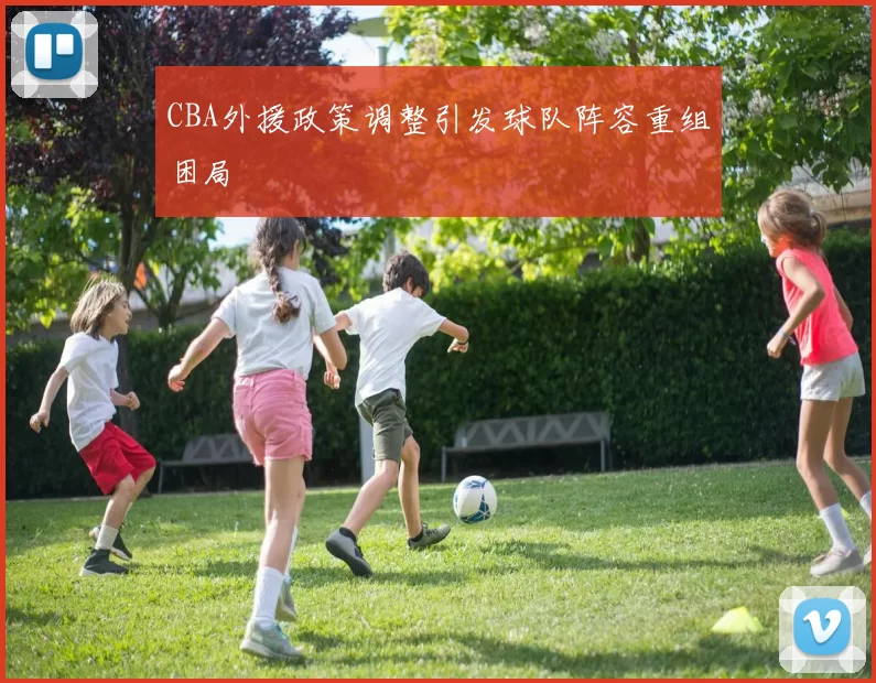 CBA外援政策调整引发球队阵容重组困局
