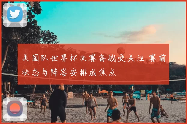 美国队世界杯决赛备战受关注 赛前状态与阵容安排成焦点