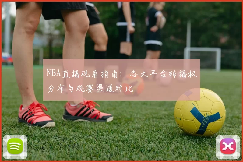 NBA直播观看指南：各大平台转播权分布与观赛渠道对比