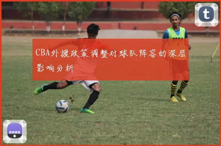 CBA外援政策调整对球队阵容的深层影响分析