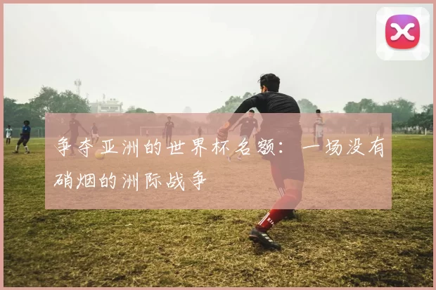 争夺亚洲的世界杯名额:一场没有硝烟的洲际战争