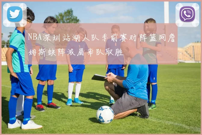 NBA深圳站湖人队季前赛对阵篮网詹姆斯缺阵浓眉率队取胜