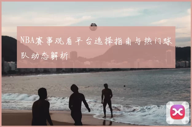 NBA赛事观看平台选择指南与热门球队动态解析