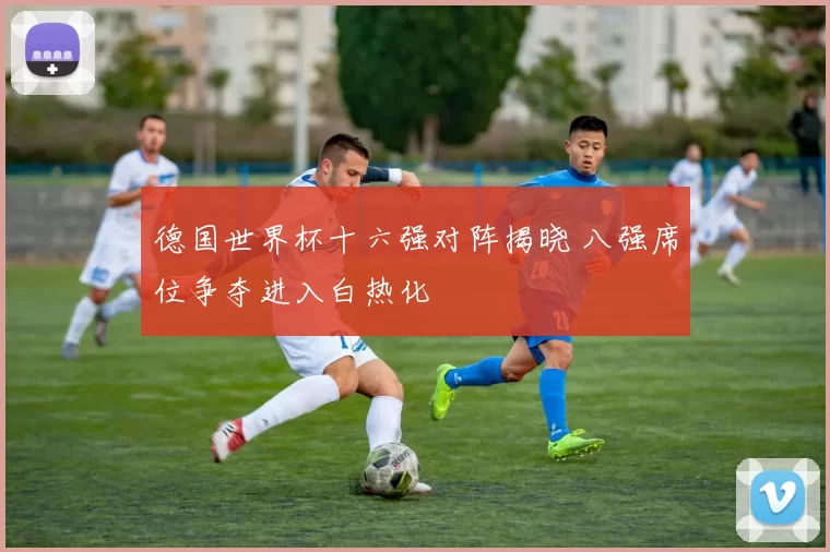 德国世界杯十六强对阵揭晓 八强席位争夺进入白热化