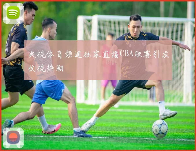 央视体育频道独家直播CBA联赛引发收视热潮