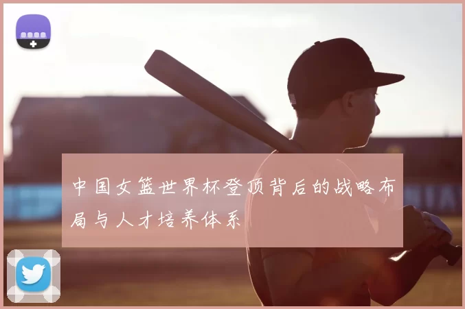 中国女篮世界杯登顶背后的战略布局与人才培养体系