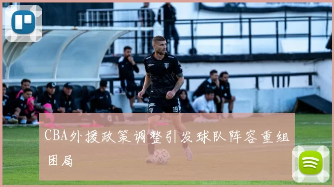 CBA外援政策调整引发球队阵容重组困局