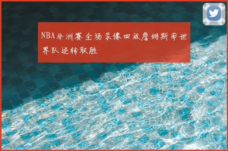 NBA非洲赛全场录像回放詹姆斯率世界队逆转取胜
