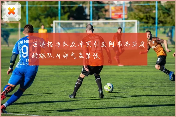 吕迪格与队友冲突引发阿韦洛亚质疑球队内部气氛紧张