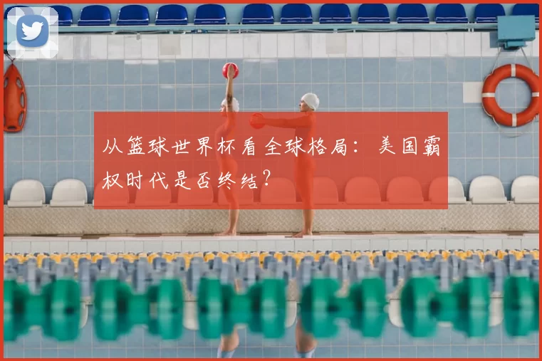 从篮球世界杯看全球格局：美国霸权时代是否终结？