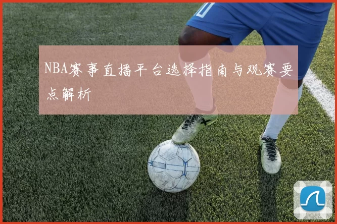 NBA赛事直播平台选择指南与观赛要点解析