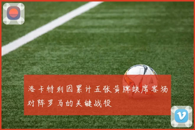 洛卡特利因累计五张黄牌缺席客场对阵罗马的关键战役