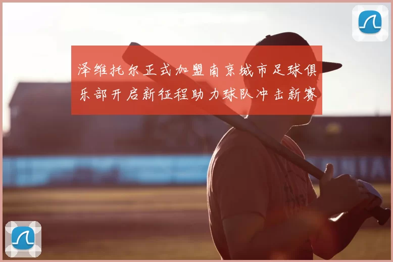 泽维托尔正式加盟南京城市足球俱乐部开启新征程助力球队冲击新赛季