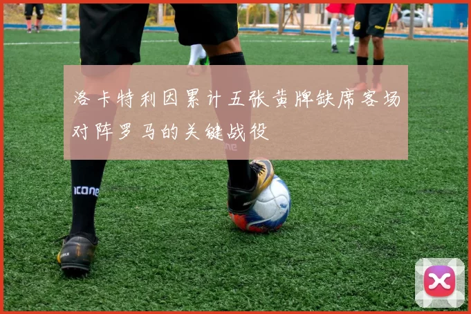 洛卡特利因累计五张黄牌缺席客场对阵罗马的关键战役