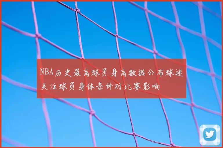 NBA历史最高球员身高数据公布球迷关注球员身体条件对比赛影响