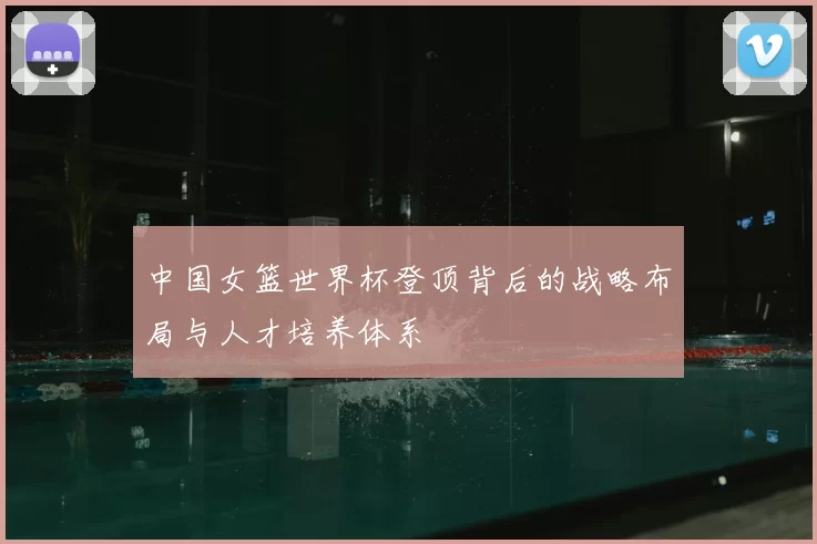 中国女篮世界杯登顶背后的战略布局与人才培养体系