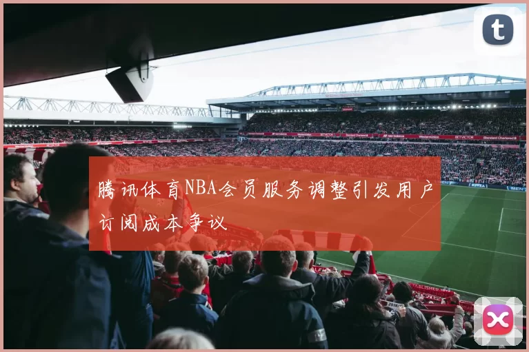 腾讯体育NBA会员服务调整引发用户订阅成本争议
