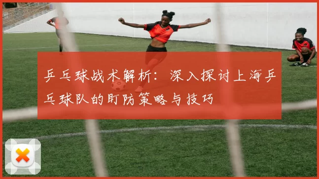 乒乓球战术解析：深入探讨上海乒乓球队的盯防策略与技巧